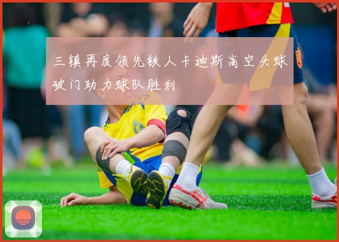 三镇再度领先铁人卡迪斯高空头球破门助力球队胜利