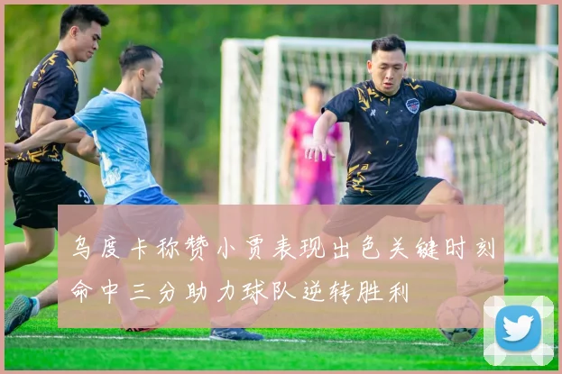 乌度卡称赞小贾表现出色关键时刻命中三分助力球队逆转胜利