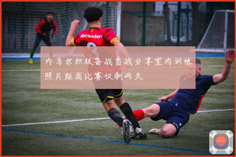 内马尔积极备战首战分享室内训练照片距离比赛仅剩两天