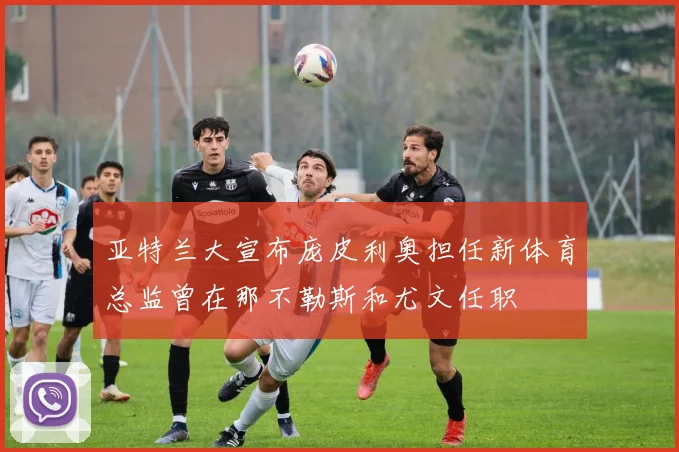 亚特兰大宣布庞皮利奥担任新体育总监曾在那不勒斯和尤文任职
