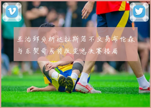 王治郅分析达拉斯若不交易布伦森与东契奇或将改变总决赛格局