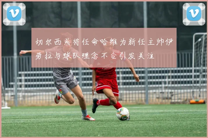 切尔西或将任命哈维为新任主帅伊劳拉与球队理念不合引发关注