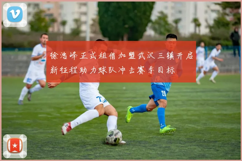 徐浩峰正式租借加盟武汉三镇开启新征程助力球队冲击赛季目标