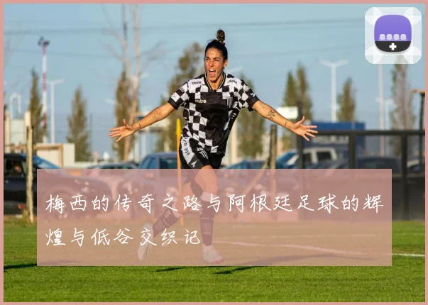 梅西的传奇之路与阿根廷足球的辉煌与低谷交织记