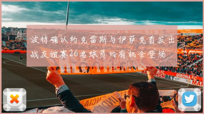 波特确认约克雷斯与伊萨克首发出战友谊赛26名球员均有机会登场