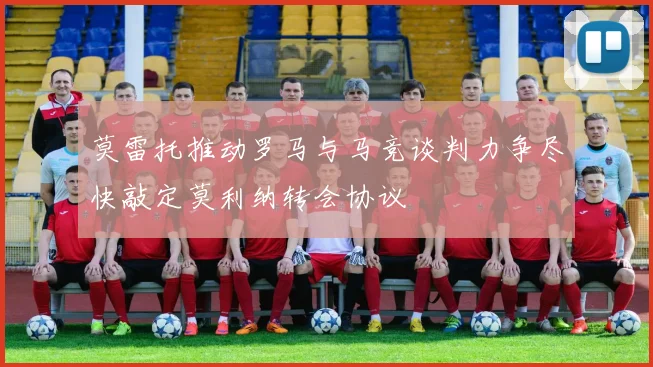 莫雷托推动罗马与马竞谈判力争尽快敲定莫利纳转会协议
