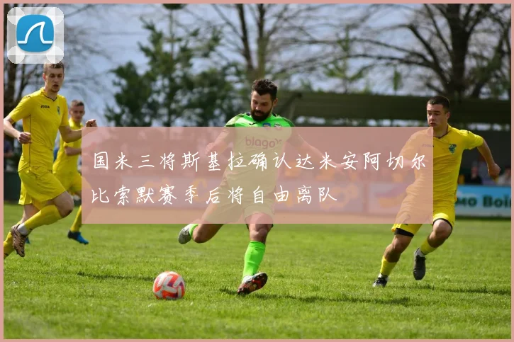 国米三将斯基拉确认达米安阿切尔比索默赛季后将自由离队