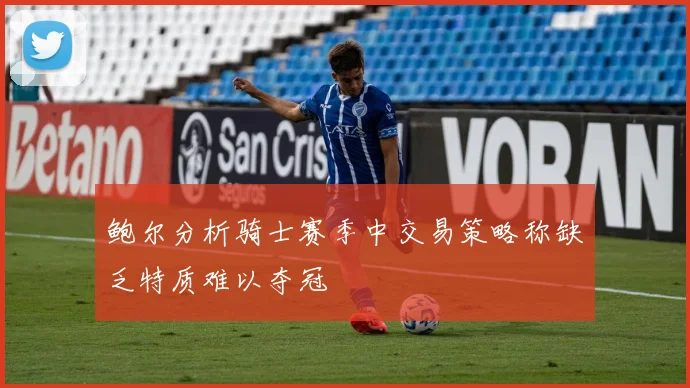 鲍尔分析骑士赛季中交易策略称缺乏特质难以夺冠