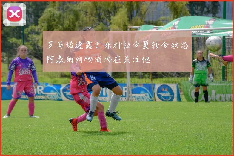 罗马诺透露巴尔科拉今夏转会动态阿森纳利物浦均在关注他