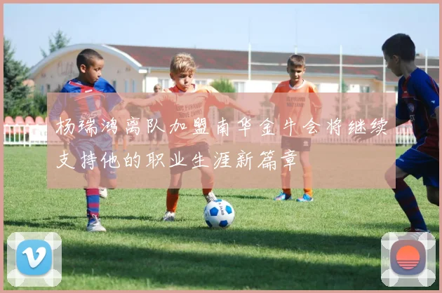 杨瑞鸿离队加盟南华金牛会将继续支持他的职业生涯新篇章