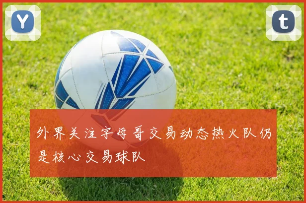 外界关注字母哥交易动态热火队仍是核心交易球队