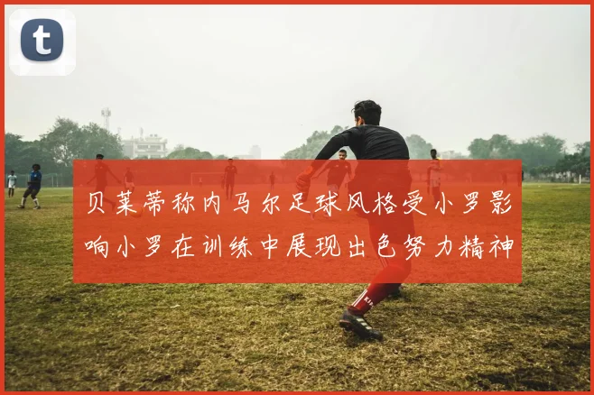 贝莱蒂称内马尔足球风格受小罗影响小罗在训练中展现出色努力精神