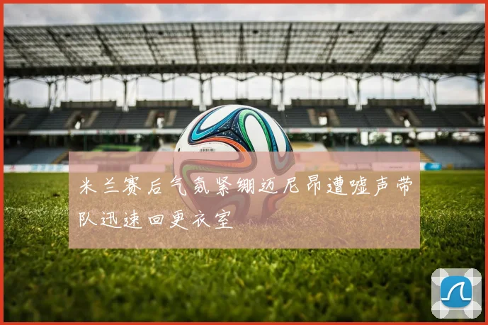 米兰赛后气氛紧绷迈尼昂遭嘘声带队迅速回更衣室