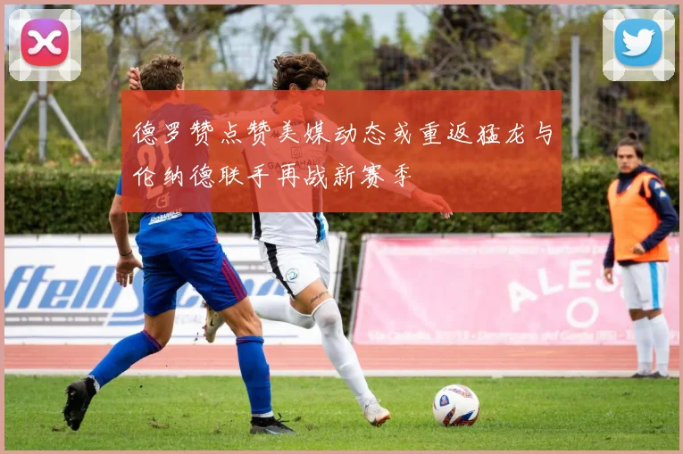 德罗赞点赞美媒动态或重返猛龙与伦纳德联手再战新赛季