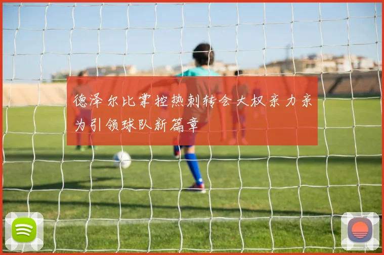 德泽尔比掌控热刺转会大权亲力亲为引领球队新篇章